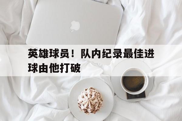 开云体育中国官网-包含英雄球员！队内纪录最佳进球由他打破的词条